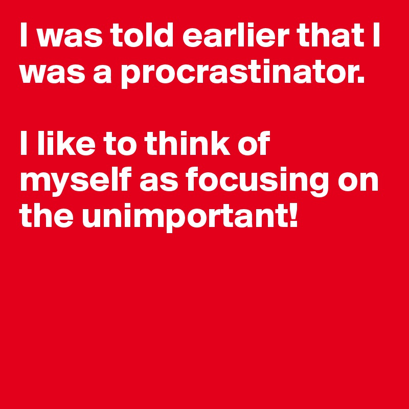 I was told earlier that I was a procrastinator. 

I like to think of myself as focusing on the unimportant!



