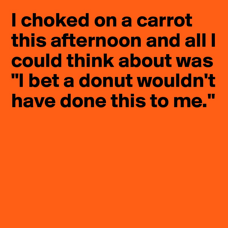 I choked on a carrot this afternoon and all I could think about was "I bet a donut wouldn't have done this to me."



