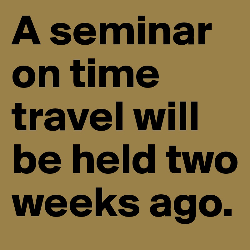 A seminar on time travel will be held two weeks ago.