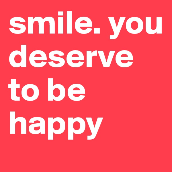 smile. you deserve to be happy 
