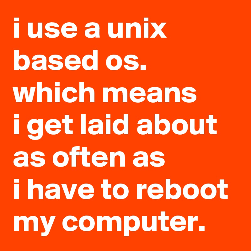 i use a unix based os. 
which means
i get laid about as often as 
i have to reboot my computer.