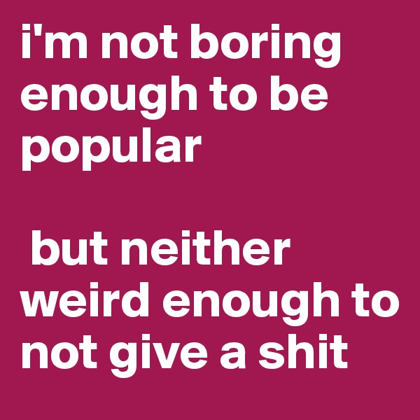 i'm not boring enough to be popular

 but neither weird enough to not give a shit