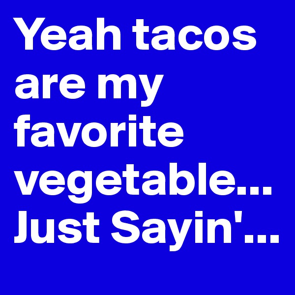 Yeah tacos are my favorite vegetable... Just Sayin'...
