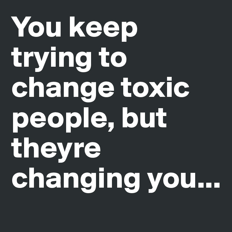 You keep trying to change toxic people, but theyre changing you ...