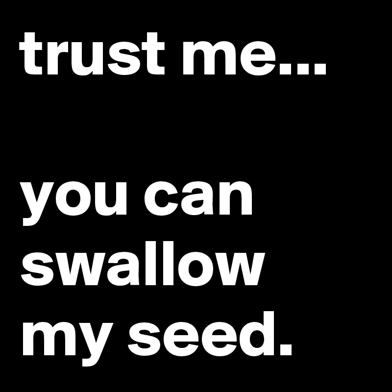 trust me...

you can swallow my seed.