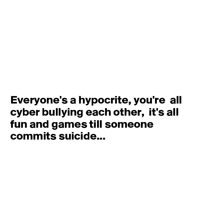 






Everyone's a hypocrite, you're  all cyber bullying each other,  it's all fun and games till someone  commits suicide...



