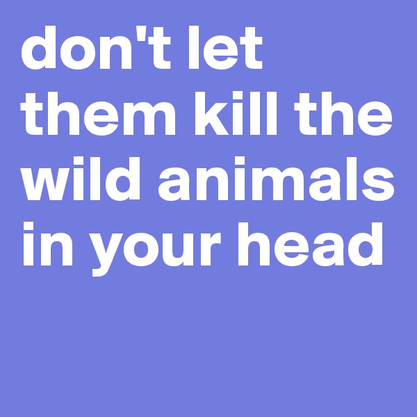 don't let them kill the wild animals in your head
