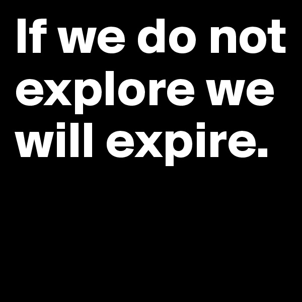 If we do not explore we will expire.

