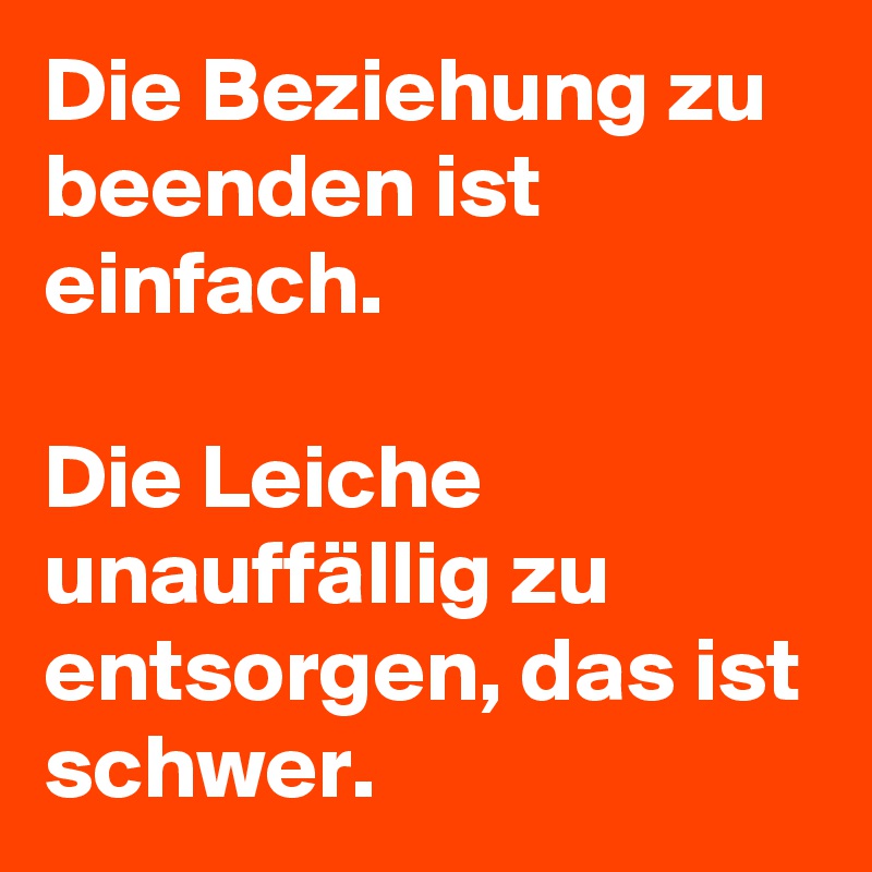 Die Beziehung zu beenden ist einfach. 

Die Leiche unauffällig zu entsorgen, das ist schwer. 