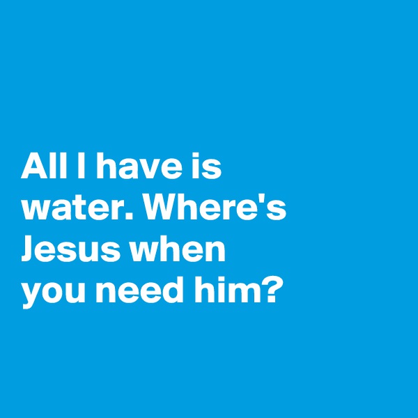 


All I have is 
water. Where's Jesus when 
you need him?

