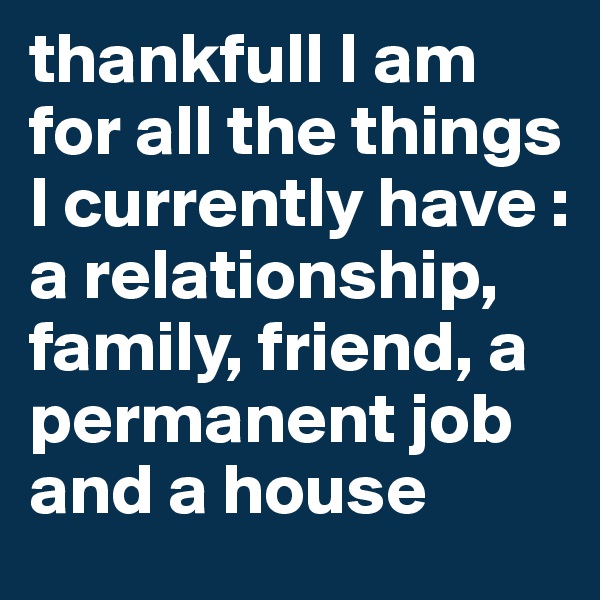 thankfull I am for all the things I currently have : a relationship, family, friend, a permanent job and a house
