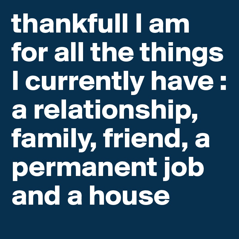 thankfull I am for all the things I currently have : a relationship, family, friend, a permanent job and a house