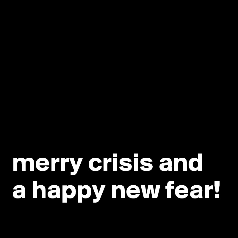 




merry crisis and a happy new fear!