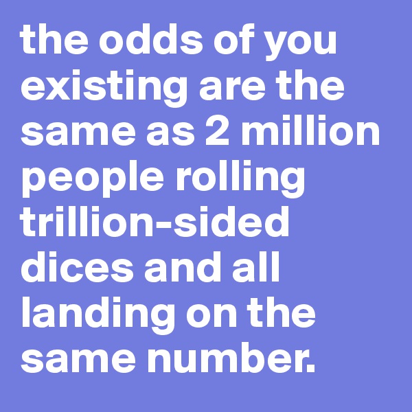 the odds of you existing are the same as 2 million people rolling trillion-sided dices and all landing on the same number. 