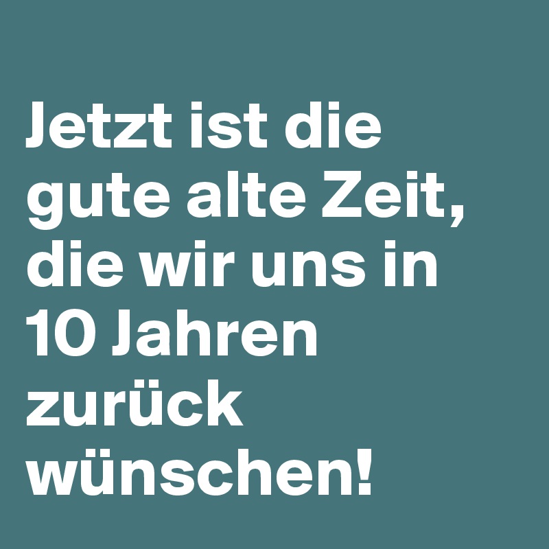 
Jetzt ist die gute alte Zeit, die wir uns in 10 Jahren zurück wünschen!