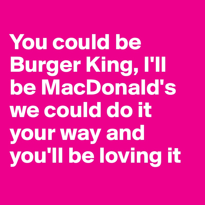 
You could be Burger King, I'll be MacDonald's we could do it your way and you'll be loving it 
