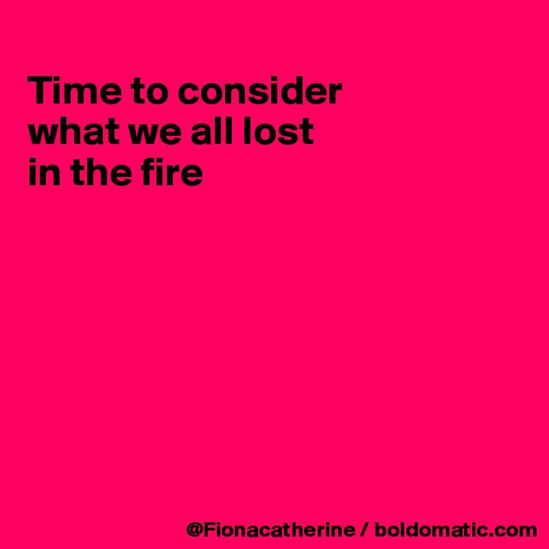 
Time to consider
what we all lost
in the fire







