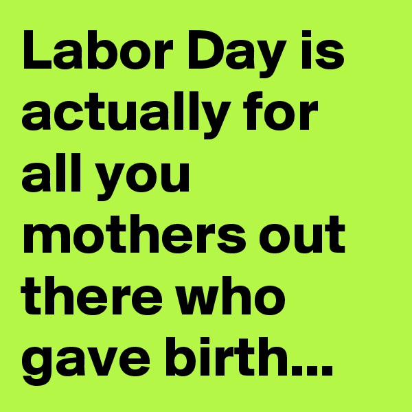 Labor Day is actually for all you mothers out there who gave birth...