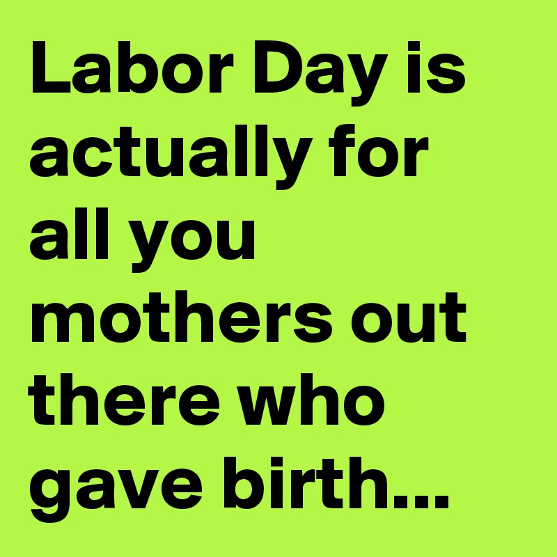 Labor Day is actually for all you mothers out there who gave birth...