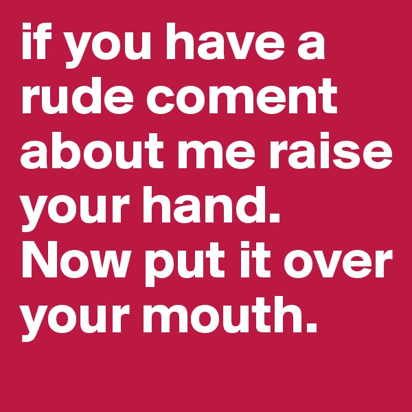 if you have a rude coment about me raise your hand. Now put it over your mouth.