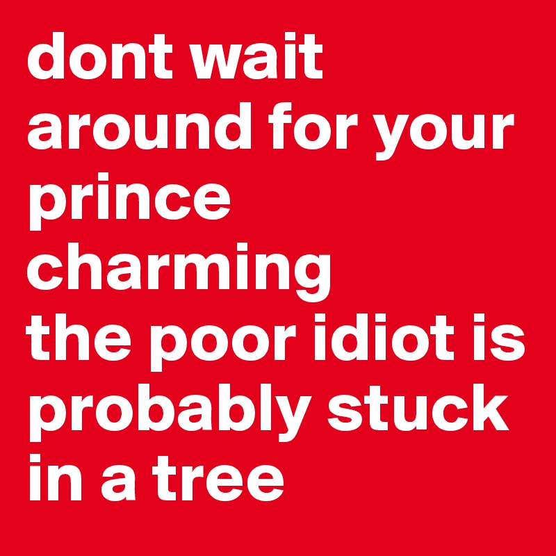 dont wait around for your prince charming
the poor idiot is probably stuck in a tree