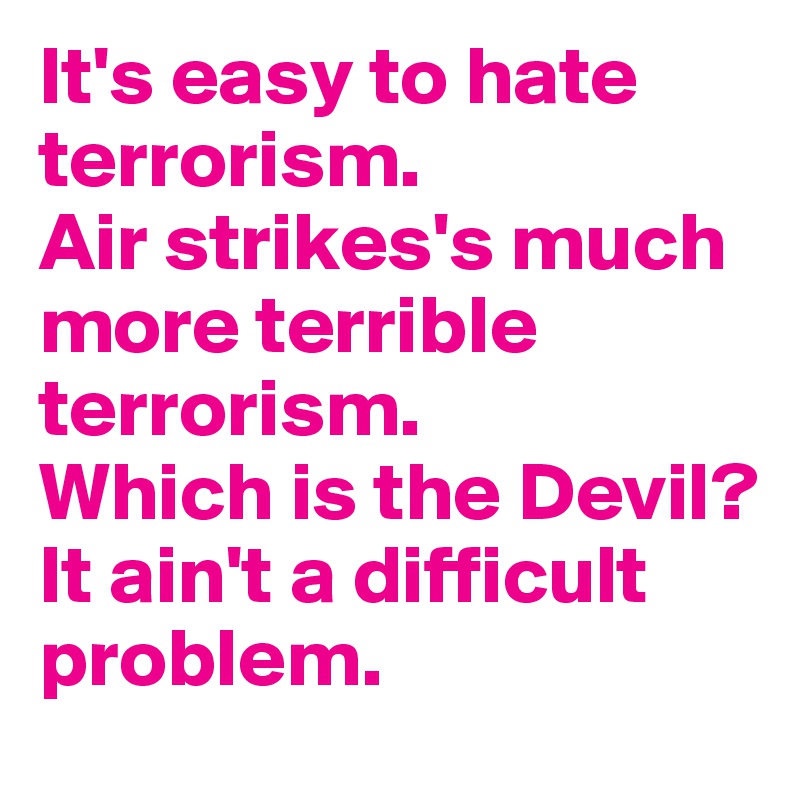 It's easy to hate terrorism.
Air strikes's much more terrible terrorism.
Which is the Devil?
It ain't a difficult problem.
