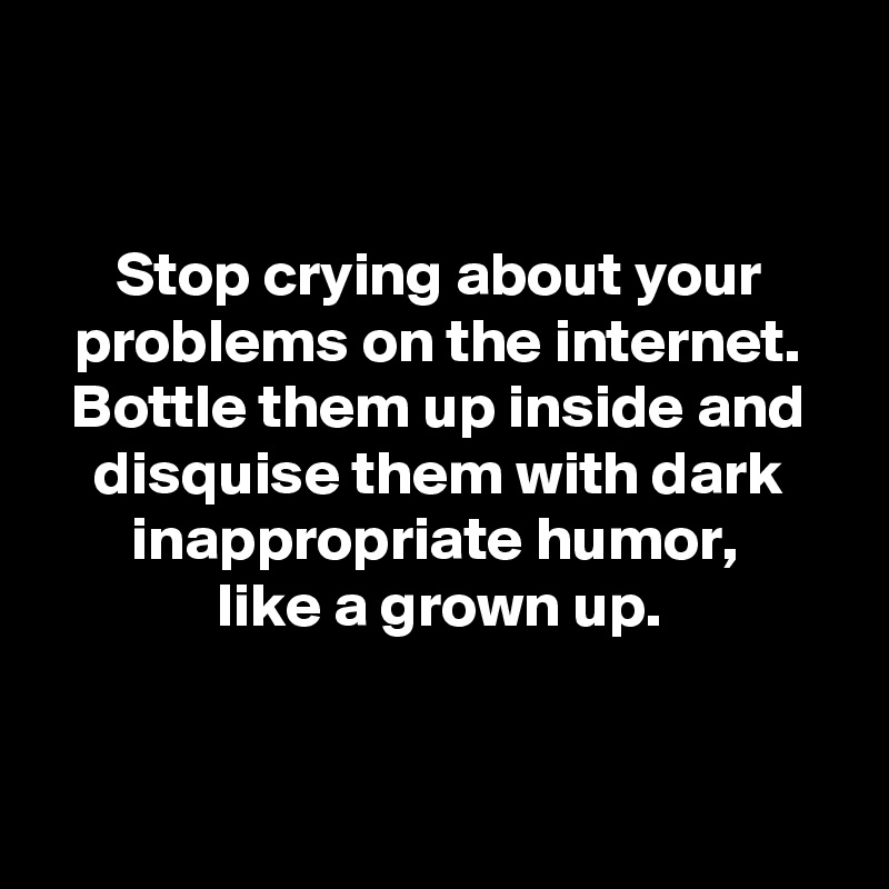 


Stop crying about your problems on the internet. Bottle them up inside and disquise them with dark inappropriate humor, 
like a grown up.


