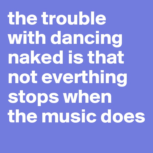 the trouble with dancing naked is that not everthing stops when the music does