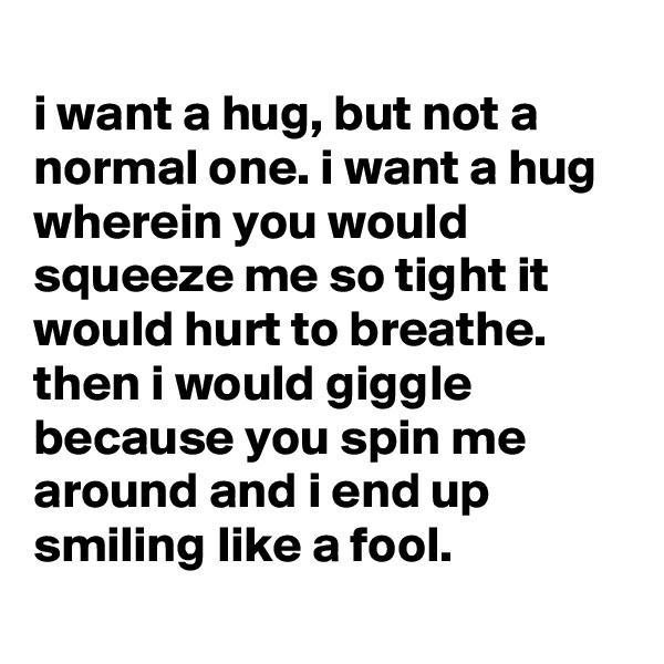 
i want a hug, but not a normal one. i want a hug wherein you would squeeze me so tight it would hurt to breathe. then i would giggle because you spin me around and i end up smiling like a fool.
