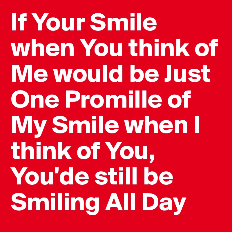 If Your Smile when You think of Me would be Just One Promille of My Smile when I think of You, You'de still be Smiling All Day