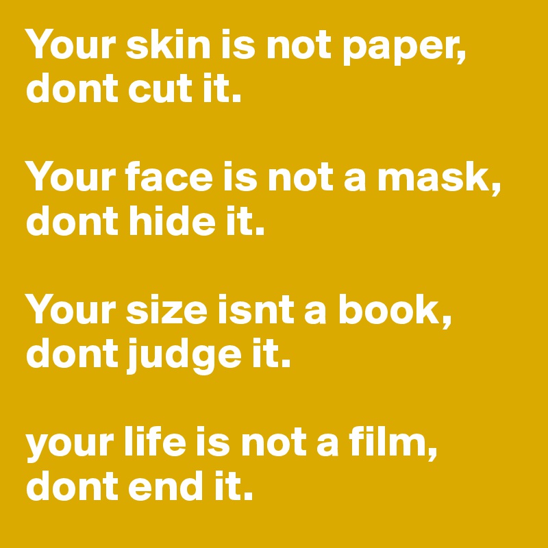 Your skin is not paper, dont cut it. 

Your face is not a mask, dont hide it. 

Your size isnt a book, dont judge it. 

your life is not a film, dont end it. 