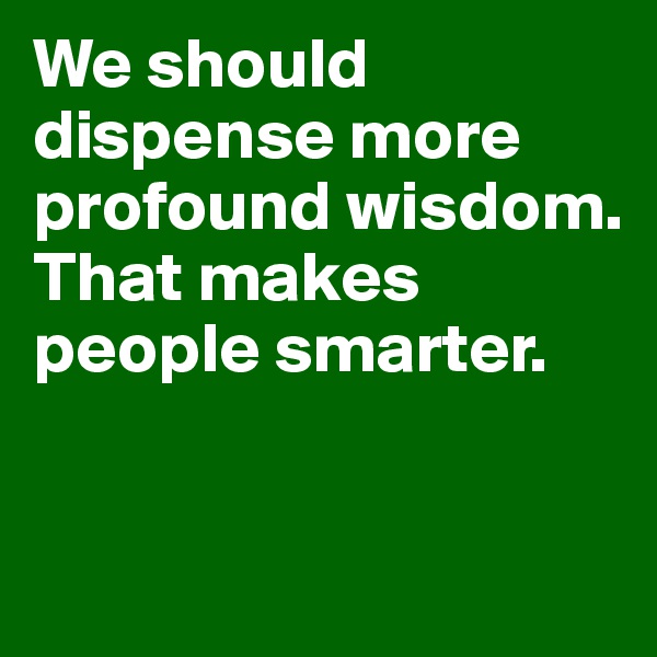 We should dispense more profound wisdom. That makes people smarter.


