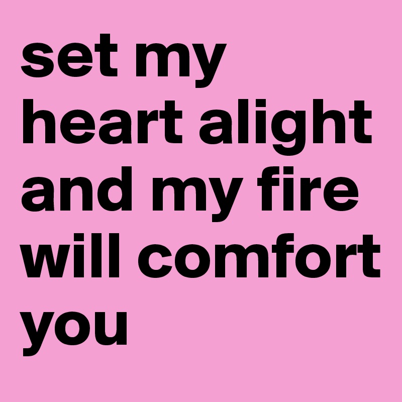 set my heart alight and my fire will comfort you 