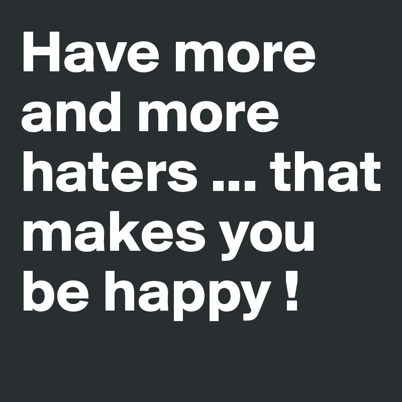 Have more and more haters ... that makes you be happy ! 