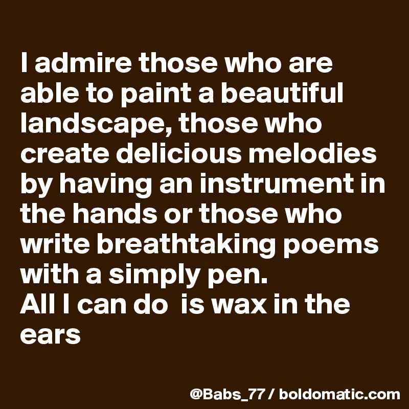
I admire those who are able to paint a beautiful landscape, those who create delicious melodies by having an instrument in the hands or those who write breathtaking poems with a simply pen.
All I can do  is wax in the ears
