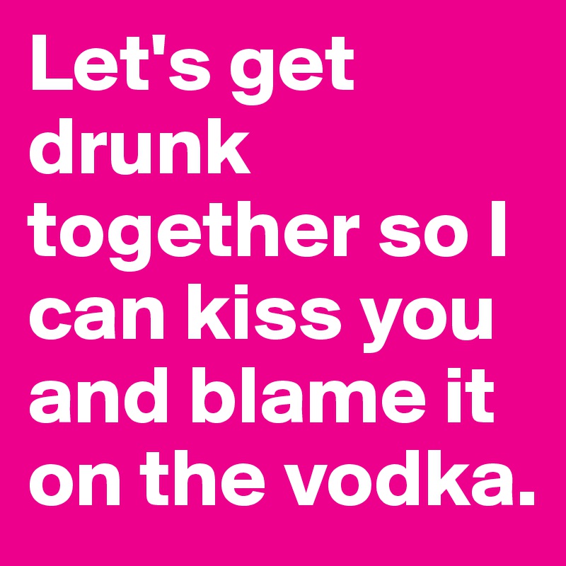 Let's get drunk together so I can kiss you and blame it on the vodka. 