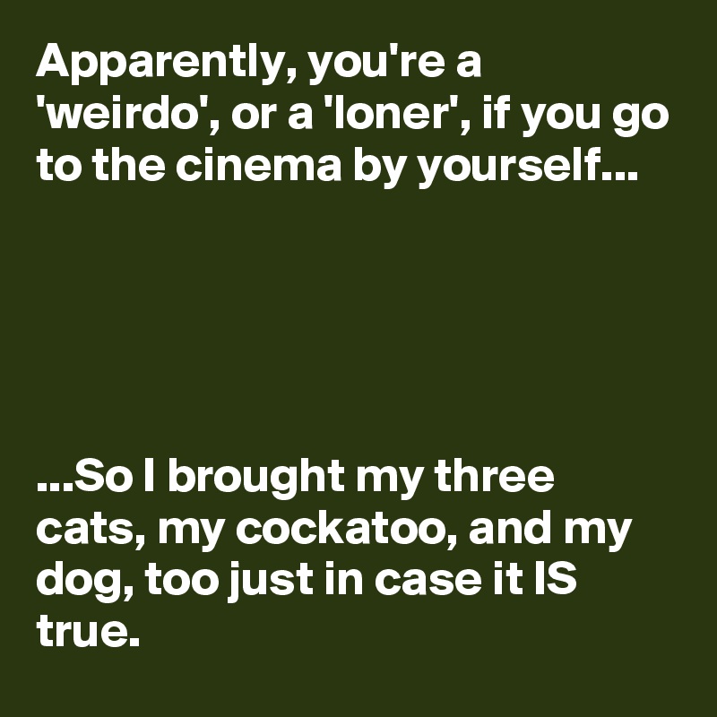 Apparently, you're a 'weirdo', or a 'loner', if you go to the cinema by yourself...





...So I brought my three cats, my cockatoo, and my dog, too just in case it IS true.