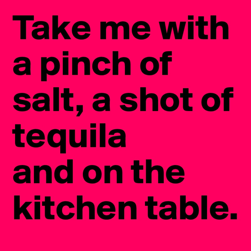 Take me with a pinch of salt, a shot of tequila 
and on the kitchen table.