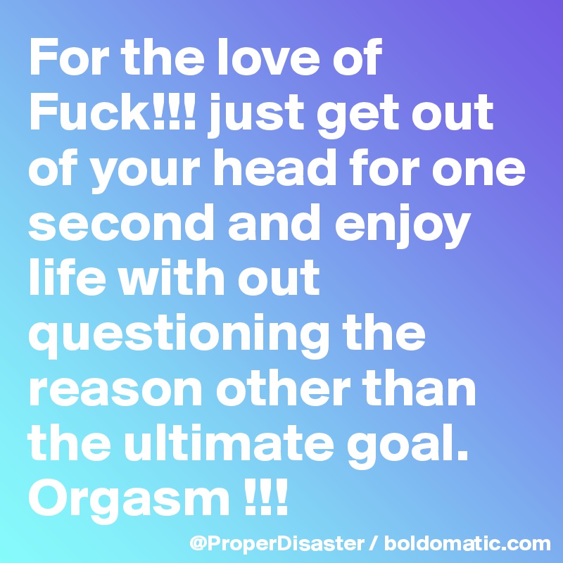 For the love of Fuck!!! just get out of your head for one second and enjoy life with out questioning the reason other than the ultimate goal. Orgasm !!!