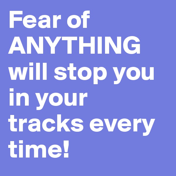 Fear of ANYTHING will stop you in your tracks every time! 
