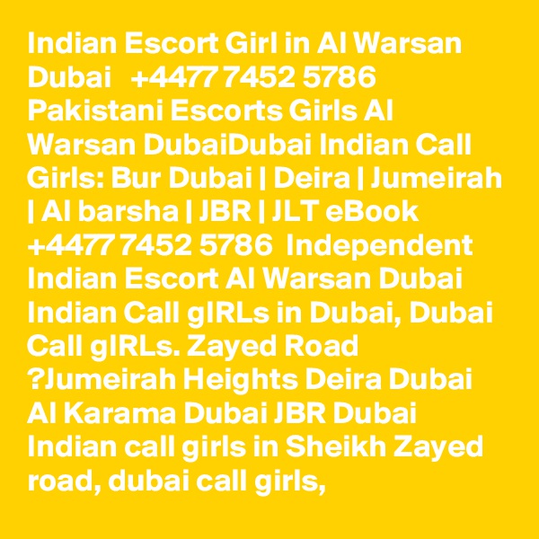 Indian Escort Girl in Al Warsan Dubai   +4477?? 74?52?? 578?6   Pakistani Escorts Girls Al Warsan DubaiDubai Indian Call Girls: Bur Dubai | Deira | Jumeirah | Al barsha | JBR | JLT eBook  +4477?? 74?52?? 578?6  Independent Indian Escort Al Warsan Dubai Indian Call gIRLs in Dubai, Dubai Call gIRLs. Zayed Road ?Jumeirah Heights Deira Dubai Al Karama Dubai JBR Dubai Indian call girls in Sheikh Zayed road, dubai call girls,
