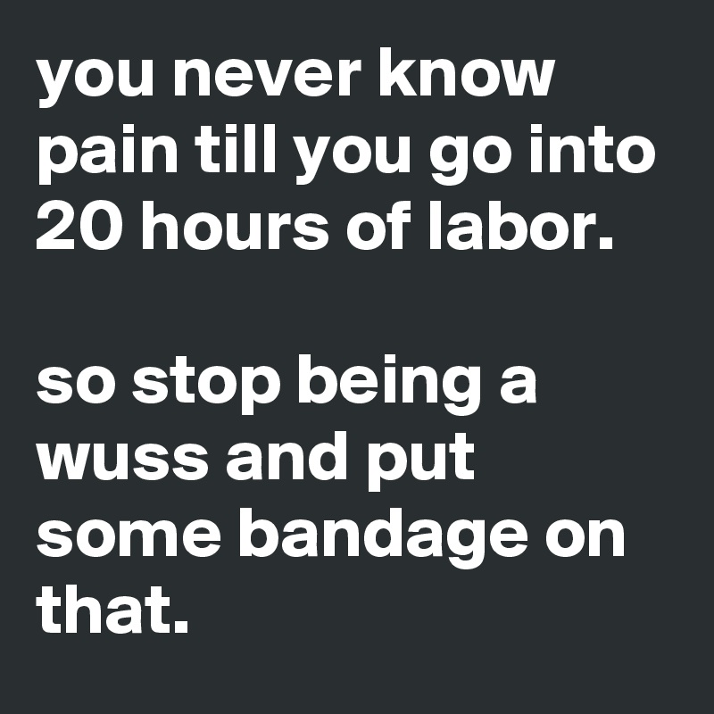 you never know pain till you go into 20 hours of labor.

so stop being a wuss and put some bandage on that.