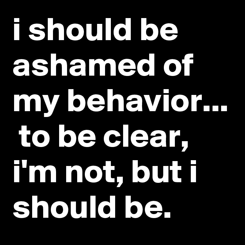 i should be ashamed of my behavior...  to be clear, i'm not, but i should be.