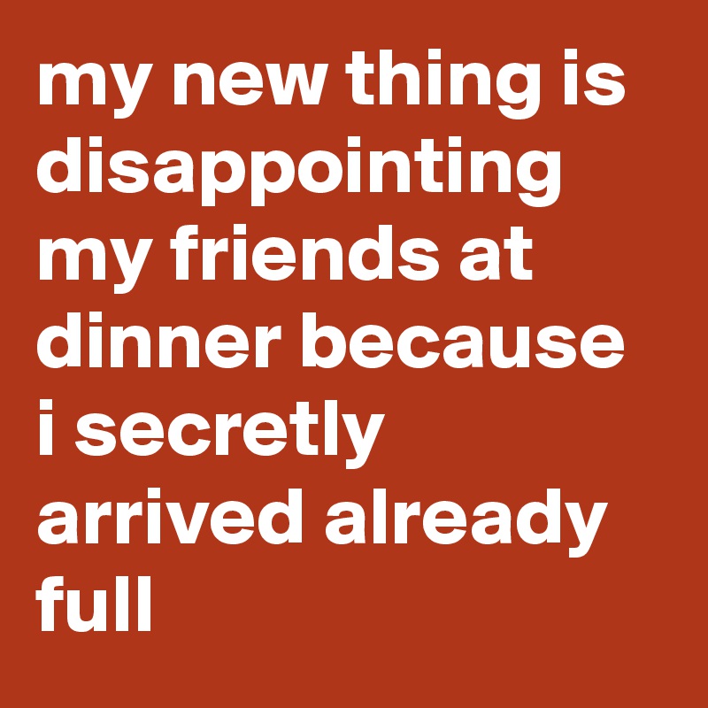 my new thing is disappointing my friends at dinner because i secretly arrived already full