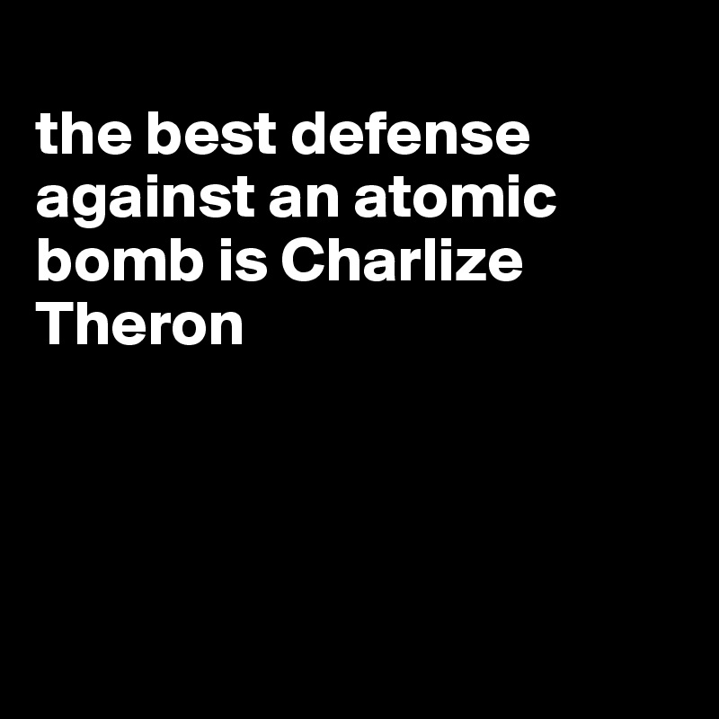 
the best defense against an atomic bomb is Charlize Theron




