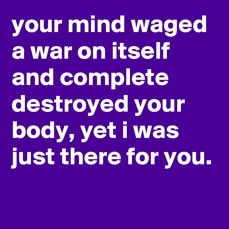 your mind waged a war on itself and complete destroyed your body, yet i was just there for you. 
