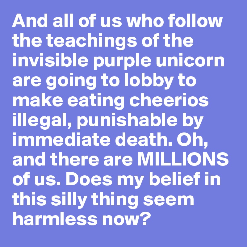 And all of us who follow the teachings of the invisible purple unicorn are going to lobby to make eating cheerios illegal, punishable by immediate death. Oh, and there are MILLIONS of us. Does my belief in this silly thing seem harmless now?
