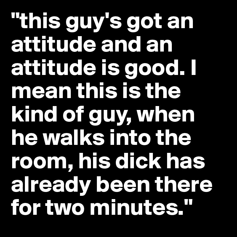 "this guy's got an attitude and an attitude is good. I mean this is the kind of guy, when he walks into the room, his dick has already been there for two minutes."