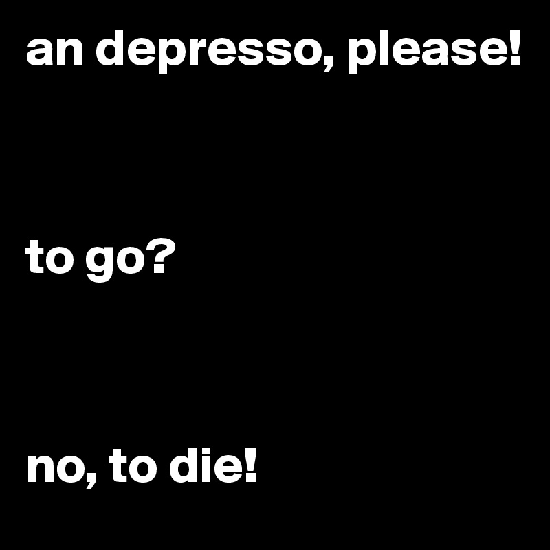 an depresso, please! 



to go? 



no, to die!
