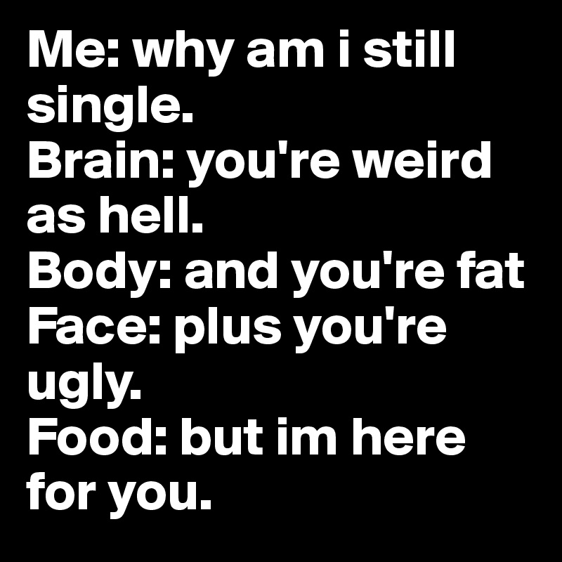 Me: why am i still single.
Brain: you're weird as hell.
Body: and you're fat 
Face: plus you're ugly.
Food: but im here for you.